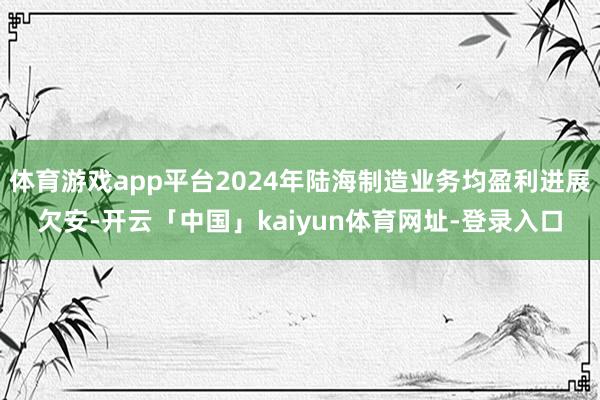 体育游戏app平台2024年陆海制造业务均盈利进展欠安-开云「中国」kaiyun体育网址-登录入口