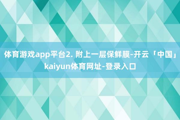体育游戏app平台2. 附上一层保鲜膜-开云「中国」kaiyun体育网址-登录入口
