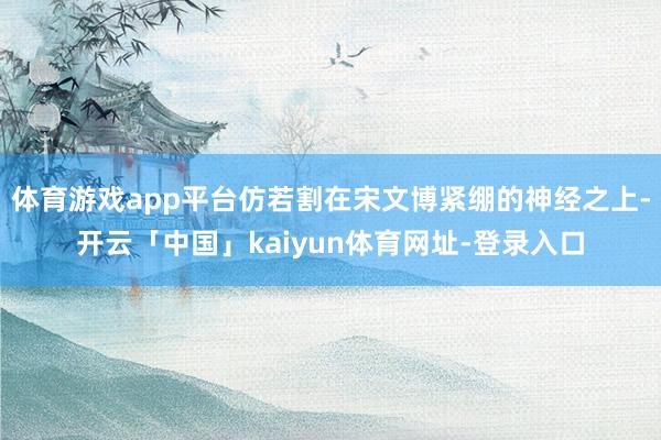 体育游戏app平台仿若割在宋文博紧绷的神经之上-开云「中国」kaiyun体育网址-登录入口