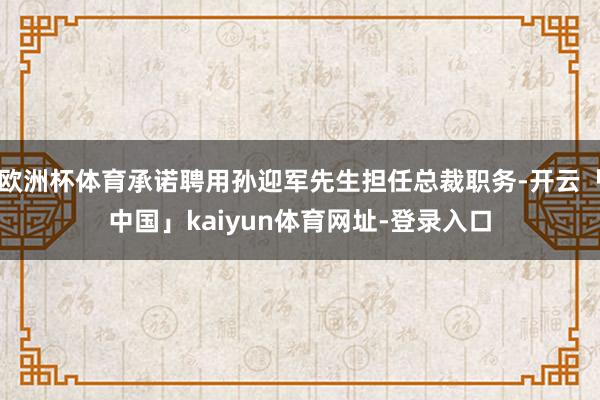 欧洲杯体育承诺聘用孙迎军先生担任总裁职务-开云「中国」kaiyun体育网址-登录入口