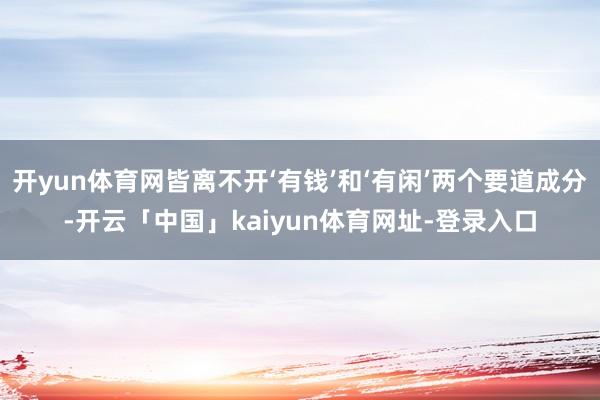 开yun体育网皆离不开‘有钱’和‘有闲’两个要道成分-开云「中国」kaiyun体育网址-登录入口
