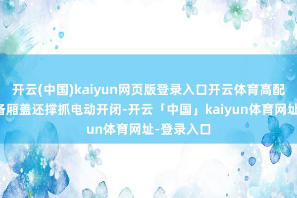 开云(中国)kaiyun网页版登录入口开云体育高配车型的前备厢盖还撑抓电动开闭-开云「中国」kaiyun体育网址-登录入口