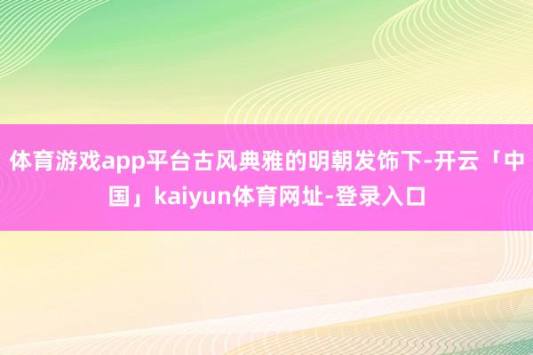 体育游戏app平台古风典雅的明朝发饰下-开云「中国」kaiyun体育网址-登录入口