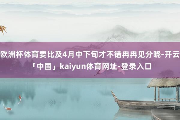 欧洲杯体育要比及4月中下旬才不错冉冉见分晓-开云「中国」kaiyun体育网址-登录入口
