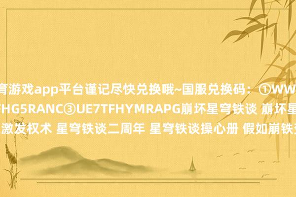 体育游戏app平台谨记尽快兑换哦~国服兑换码：①WWNBXYYL8S4Q②KX7TFHG5RANC③UE7TFHYMRAPG﻿崩坏星穹铁谈﻿ ﻿崩坏星穹铁谈创作家激发权术﻿ ﻿星穹铁谈二周年﻿ ﻿星穹铁谈操心册﻿ ﻿假如崩铁变装也有﻿ ﻿星穹铁谈日更挑战﻿ ﻿星穹铁谈攻略﻿ ﻿走过安眠地的花丛﻿ ﻿星穹铁谈前瞻﻿ ﻿星穹铁谈翁法罗斯﻿﻿-开云「中国」kaiyun体育网址-登录入口