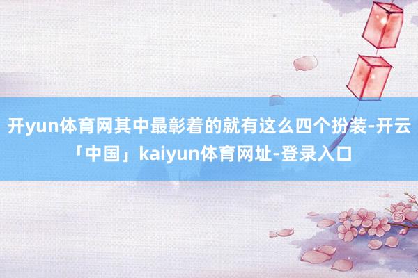 开yun体育网其中最彰着的就有这么四个扮装-开云「中国」kaiyun体育网址-登录入口