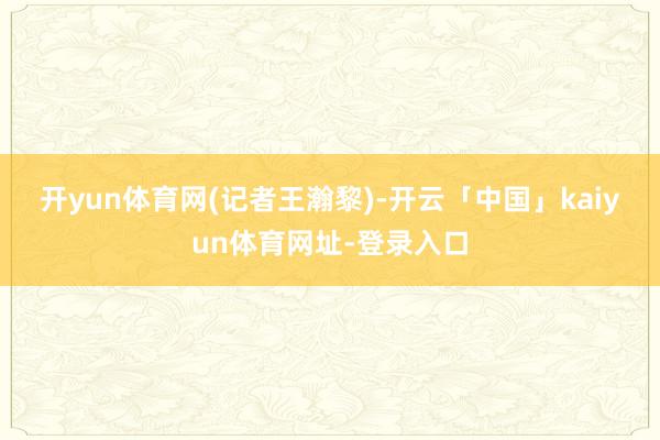 开yun体育网　　(记者王瀚黎)-开云「中国」kaiyun体育网址-登录入口