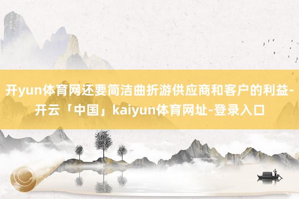 开yun体育网还要简洁曲折游供应商和客户的利益-开云「中国」kaiyun体育网址-登录入口