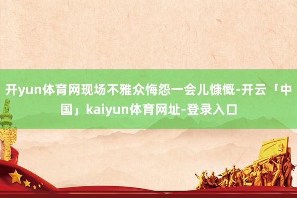 开yun体育网现场不雅众悔怨一会儿慷慨-开云「中国」kaiyun体育网址-登录入口
