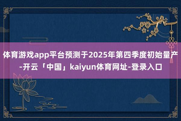 体育游戏app平台预测于2025年第四季度初始量产-开云「中国」kaiyun体育网址-登录入口